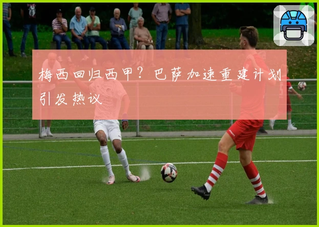 梅西回归西甲？巴萨加速重建计划引发热议