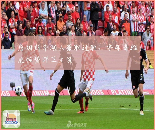 詹姆斯率湖人豪取连胜，字母哥雄鹿强势捍卫主场