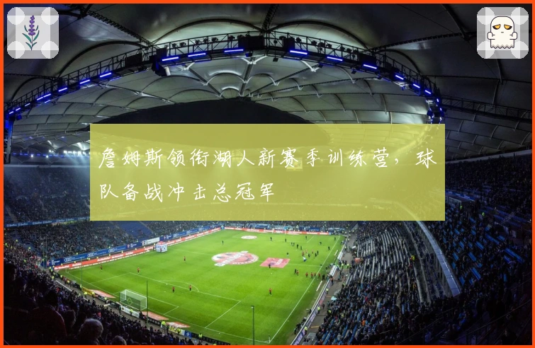 詹姆斯领衔湖人新赛季训练营，球队备战冲击总冠军