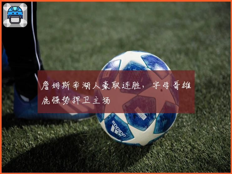 詹姆斯率湖人豪取连胜，字母哥雄鹿强势捍卫主场