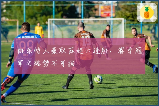 凯尔特人豪取苏超六连胜，赛季冠军之路势不可挡