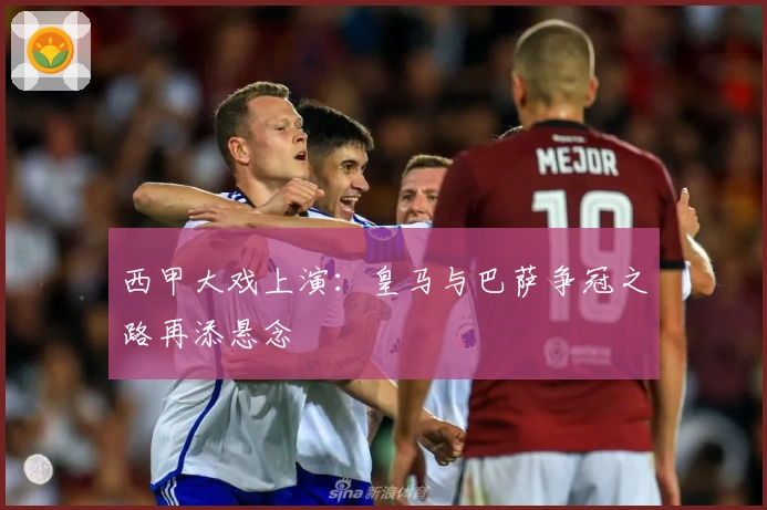 西甲大戏上演：皇马与巴萨争冠之路再添悬念
