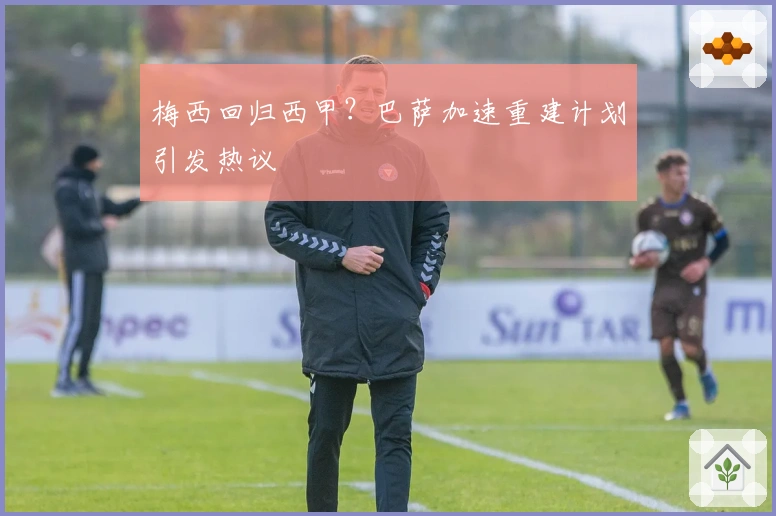 梅西回归西甲？巴萨加速重建计划引发热议