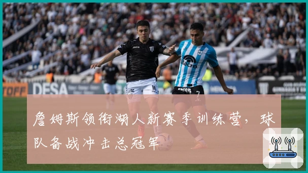 詹姆斯领衔湖人新赛季训练营，球队备战冲击总冠军