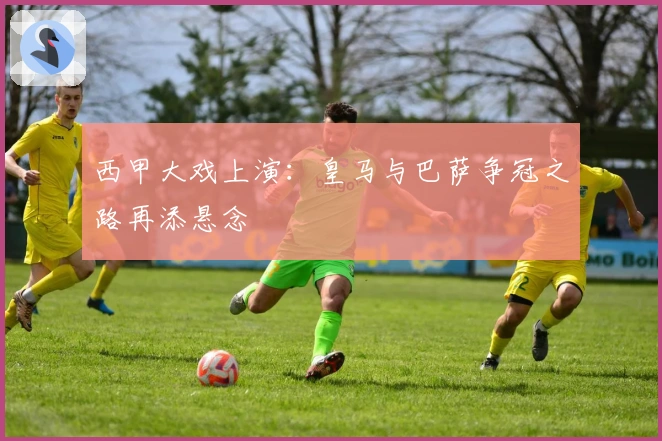 西甲大戏上演:皇马与巴萨争冠之路再添悬念